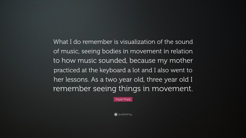Twyla Tharp Quote: “What I do remember is visualization of the sound of music, seeing bodies in movement in relation to how music sounded, because my mother practiced at the keyboard a lot and I also went to her lessons. As a two year old, three year old I remember seeing things in movement.”