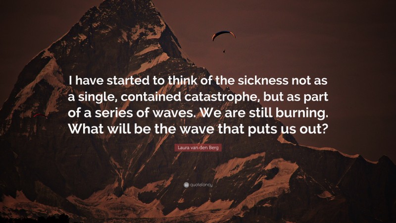 Laura van den Berg Quote: “I have started to think of the sickness not as a single, contained catastrophe, but as part of a series of waves. We are still burning. What will be the wave that puts us out?”