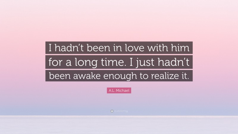 A.L. Michael Quote: “I hadn’t been in love with him for a long time. I just hadn’t been awake enough to realize it.”