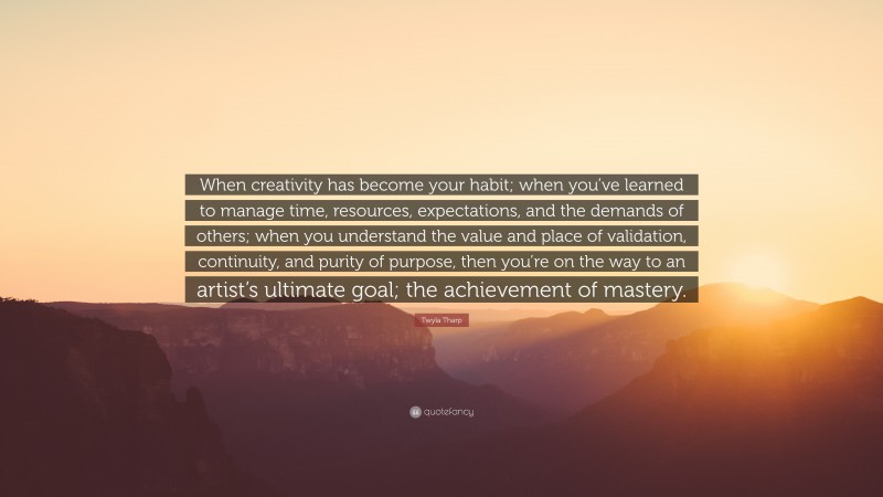 Twyla Tharp Quote: “When creativity has become your habit; when you’ve learned to manage time, resources, expectations, and the demands of others; when you understand the value and place of validation, continuity, and purity of purpose, then you’re on the way to an artist’s ultimate goal; the achievement of mastery.”