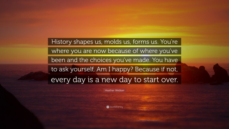 Heather Webber Quote: “History shapes us, molds us, forms us. You’re where you are now because of where you’ve been and the choices you’ve made. You have to ask yourself, Am I happy? Because if not, every day is a new day to start over.”