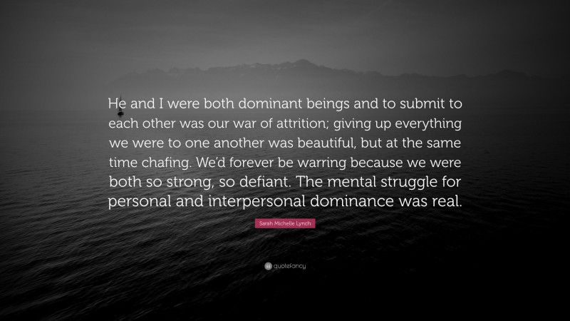 Sarah Michelle Lynch Quote: “He and I were both dominant beings and to submit to each other was our war of attrition; giving up everything we were to one another was beautiful, but at the same time chafing. We’d forever be warring because we were both so strong, so defiant. The mental struggle for personal and interpersonal dominance was real.”