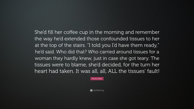 Becky Wade Quote: “She’d fill her coffee cup in the morning and remember the way he’d extended those confounded tissues to her at the top of the stairs. “I told you I’d have them ready,” he’d said. Who did that? Who carried around tissues for a woman they hardly knew, just in case she got teary. The tissues were to blame, she’d decided, for the turn her heart had taken. It was all, all, ALL the tissues’ fault!”