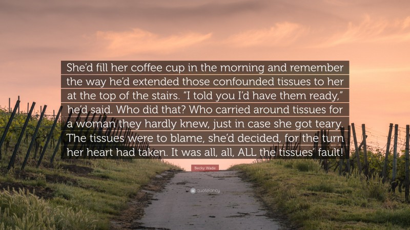 Becky Wade Quote: “She’d fill her coffee cup in the morning and remember the way he’d extended those confounded tissues to her at the top of the stairs. “I told you I’d have them ready,” he’d said. Who did that? Who carried around tissues for a woman they hardly knew, just in case she got teary. The tissues were to blame, she’d decided, for the turn her heart had taken. It was all, all, ALL the tissues’ fault!”