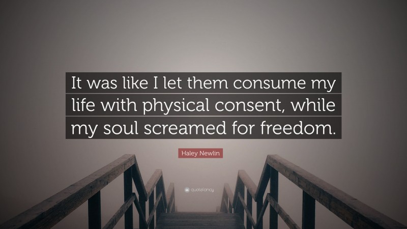 Haley Newlin Quote: “It was like I let them consume my life with physical consent, while my soul screamed for freedom.”