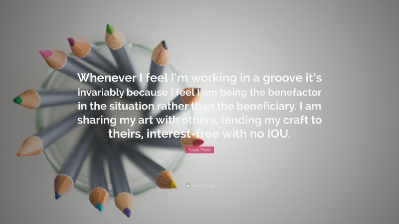Twyla Tharp Quote: “Whenever I feel I’m working in a groove it’s invariably because I feel I am being the benefactor in the situation rather than the beneficiary. I am sharing my art with others, lending my craft to theirs, interest-free with no IOU.”