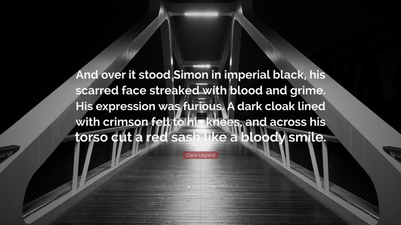 Claire Legrand Quote: “And over it stood Simon in imperial black, his scarred face streaked with blood and grime. His expression was furious. A dark cloak lined with crimson fell to his knees, and across his torso cut a red sash like a bloody smile.”