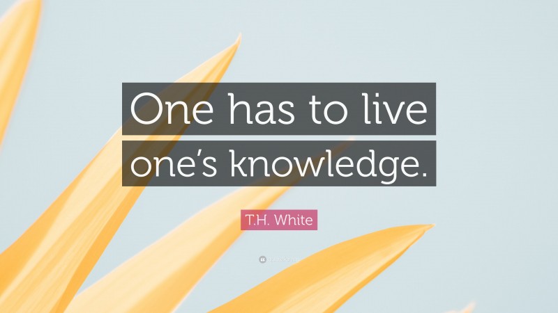 T.H. White Quote: “One has to live one’s knowledge.”