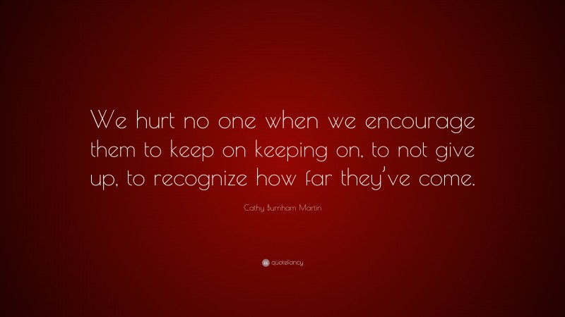Cathy Burnham Martin Quote: “We hurt no one when we encourage them to keep on keeping on, to not give up, to recognize how far they’ve come.”