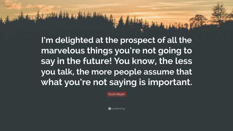 Scott Meyer Quote: “I’m delighted at the prospect of all the marvelous things you’re not going to say in the future! You know, the less you talk, the more people assume that what you’re not saying is important.”
