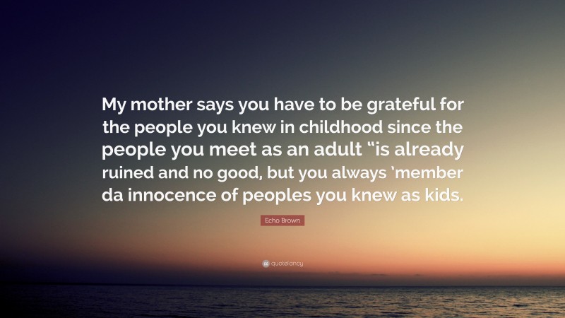 Echo Brown Quote: “My mother says you have to be grateful for the people you knew in childhood since the people you meet as an adult “is already ruined and no good, but you always ’member da innocence of peoples you knew as kids.”