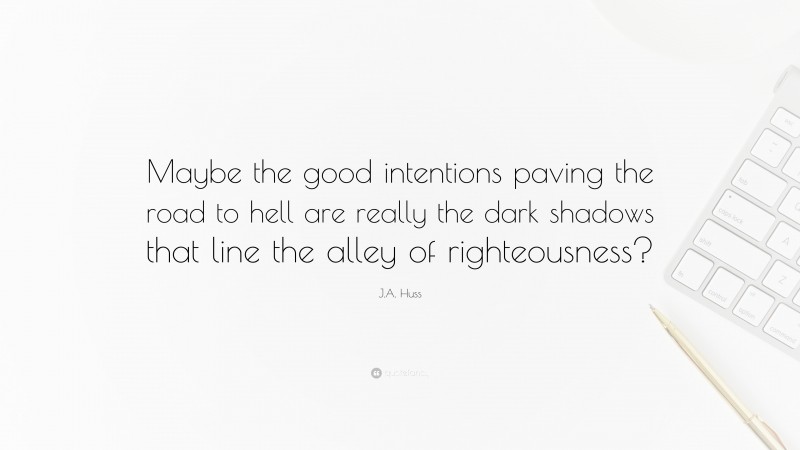 J.A. Huss Quote: “Maybe the good intentions paving the road to hell are really the dark shadows that line the alley of righteousness?”
