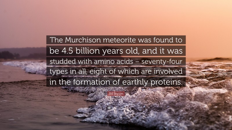 Bill Bryson Quote: “The Murchison meteorite was found to be 4.5 billion years old, and it was studded with amino acids – seventy-four types in all, eight of which are involved in the formation of earthly proteins.”