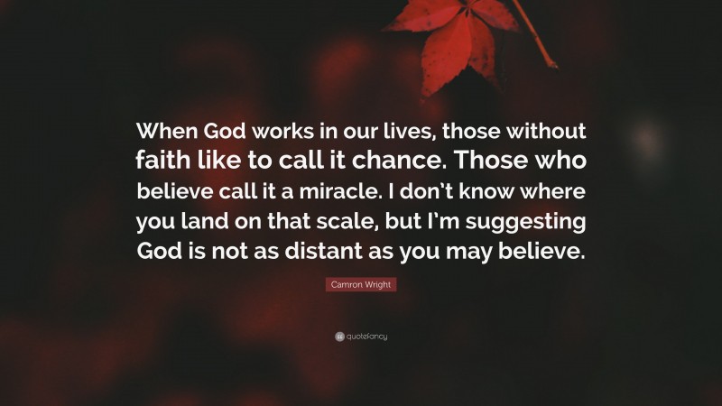 Camron Wright Quote: “When God works in our lives, those without faith like to call it chance. Those who believe call it a miracle. I don’t know where you land on that scale, but I’m suggesting God is not as distant as you may believe.”