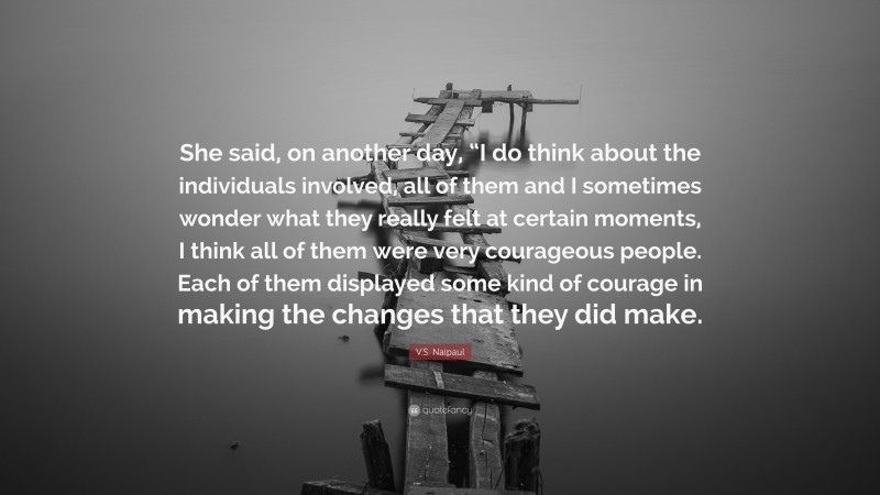 V.S. Naipaul Quote: “She said, on another day, “I do think about the individuals involved, all of them and I sometimes wonder what they really felt at certain moments, I think all of them were very courageous people. Each of them displayed some kind of courage in making the changes that they did make.”
