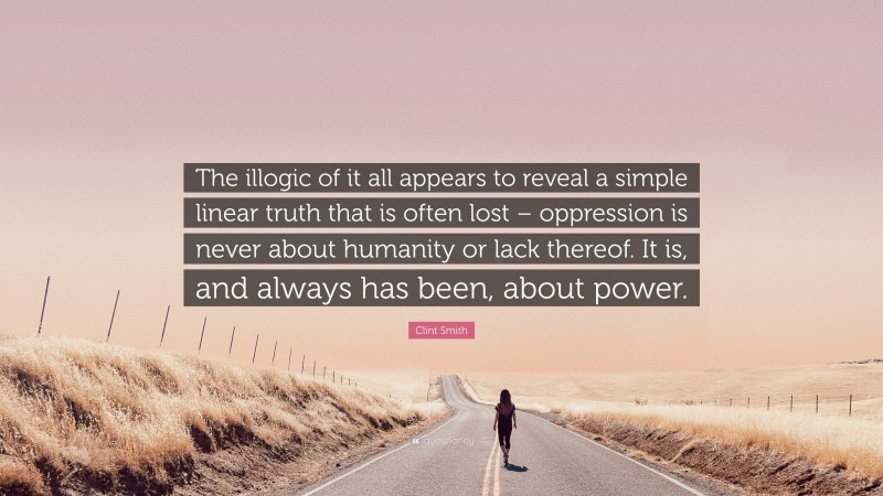 Clint Smith Quote: “The illogic of it all appears to reveal a simple linear truth that is often lost – oppression is never about humanity or lack thereof. It is, and always has been, about power.”