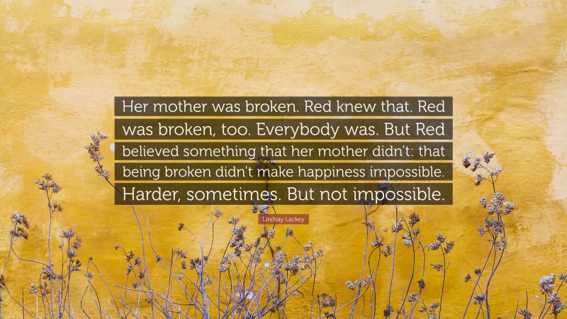 Lindsay Lackey Quote: “Her mother was broken. Red knew that. Red was broken, too. Everybody was. But Red believed something that her mother didn’t: that being broken didn’t make happiness impossible. Harder, sometimes. But not impossible.”