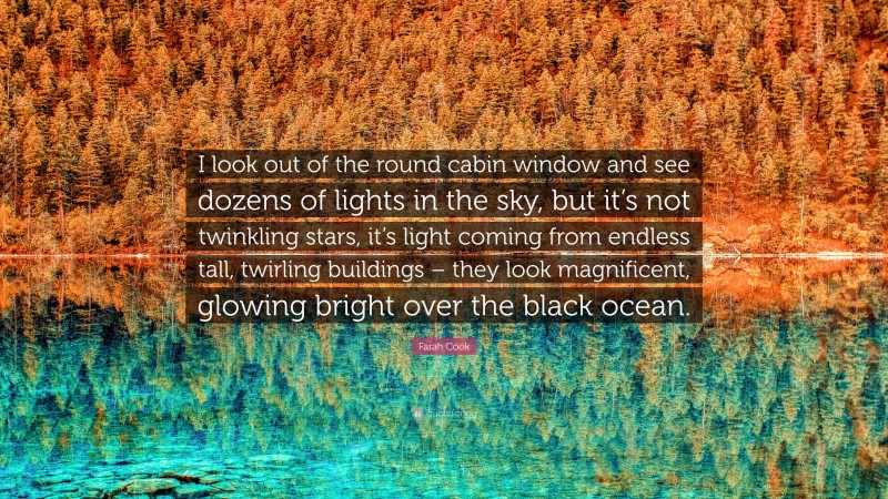 Farah Cook Quote: “I look out of the round cabin window and see dozens of lights in the sky, but it’s not twinkling stars, it’s light coming from endless tall, twirling buildings – they look magnificent, glowing bright over the black ocean.”