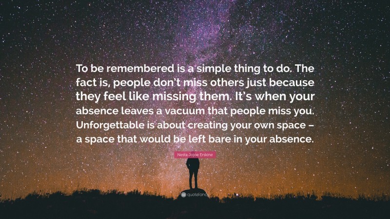 Nesta Jojoe Erskine Quote: “To be remembered is a simple thing to do. The fact is, people don’t miss others just because they feel like missing them. It’s when your absence leaves a vacuum that people miss you. Unforgettable is about creating your own space – a space that would be left bare in your absence.”