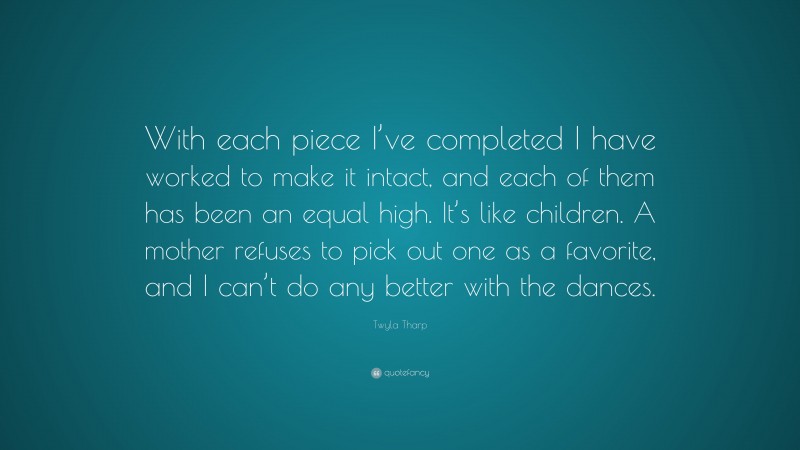 Twyla Tharp Quote: “With each piece I’ve completed I have worked to make it intact, and each of them has been an equal high. It’s like children. A mother refuses to pick out one as a favorite, and I can’t do any better with the dances.”