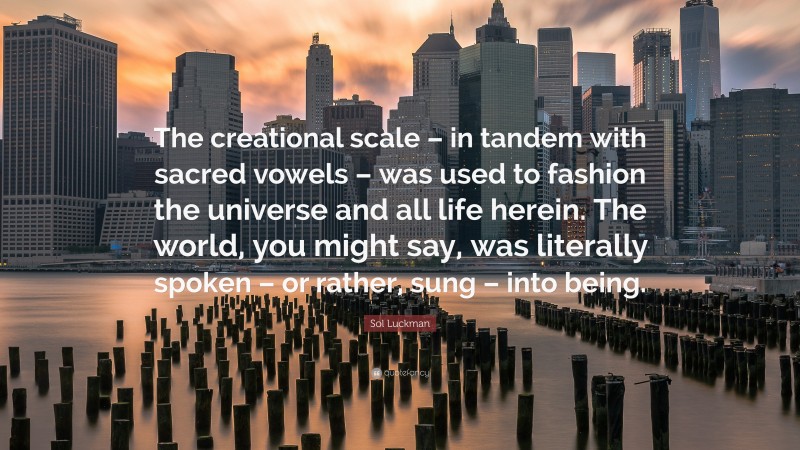 Sol Luckman Quote: “The creational scale – in tandem with sacred vowels – was used to fashion the universe and all life herein. The world, you might say, was literally spoken – or rather, sung – into being.”