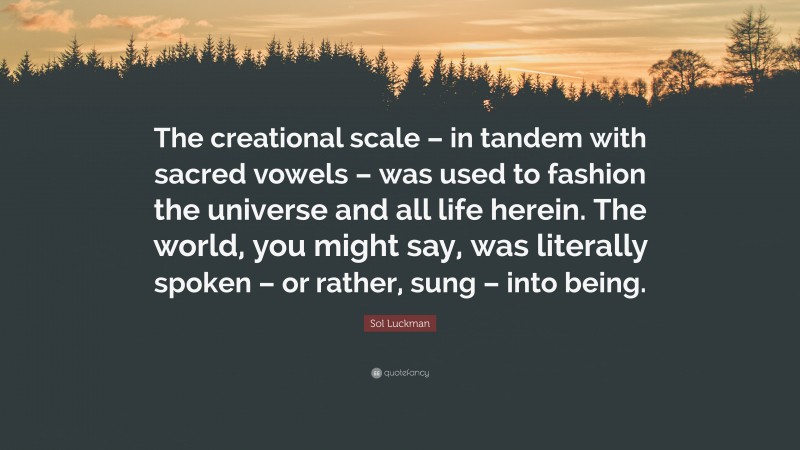 Sol Luckman Quote: “The creational scale – in tandem with sacred vowels – was used to fashion the universe and all life herein. The world, you might say, was literally spoken – or rather, sung – into being.”