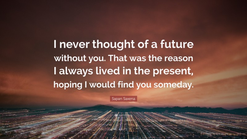 Sapan Saxena Quote: “I never thought of a future without you. That was the reason I always lived in the present, hoping I would find you someday.”