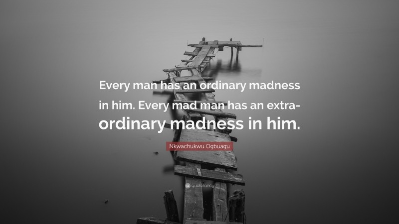 Nkwachukwu Ogbuagu Quote: “Every man has an ordinary madness in him. Every mad man has an extra-ordinary madness in him.”