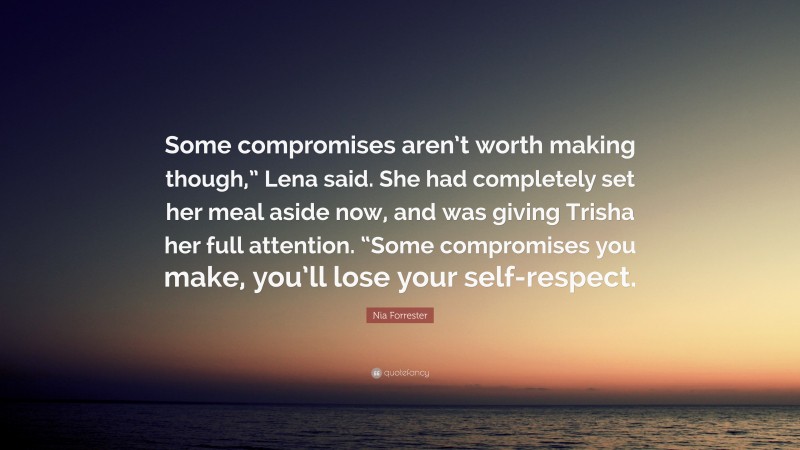 Nia Forrester Quote: “Some compromises aren’t worth making though,” Lena said. She had completely set her meal aside now, and was giving Trisha her full attention. “Some compromises you make, you’ll lose your self-respect.”