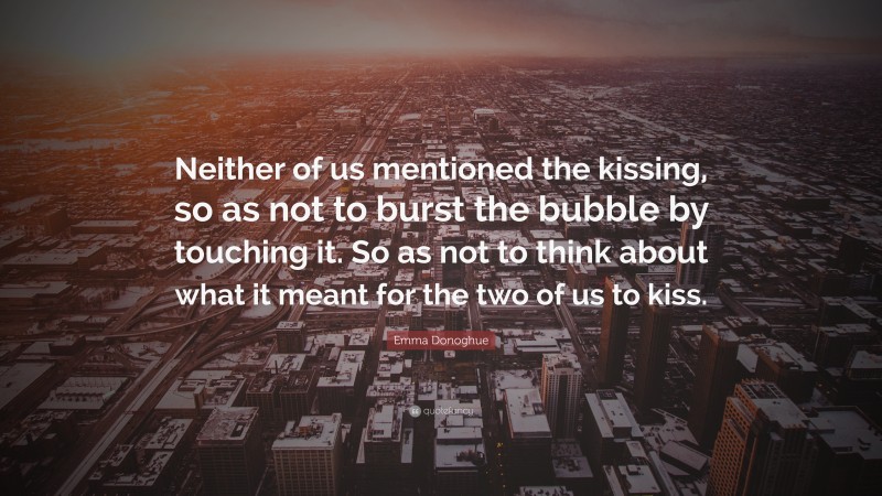 Emma Donoghue Quote: “Neither of us mentioned the kissing, so as not to burst the bubble by touching it. So as not to think about what it meant for the two of us to kiss.”