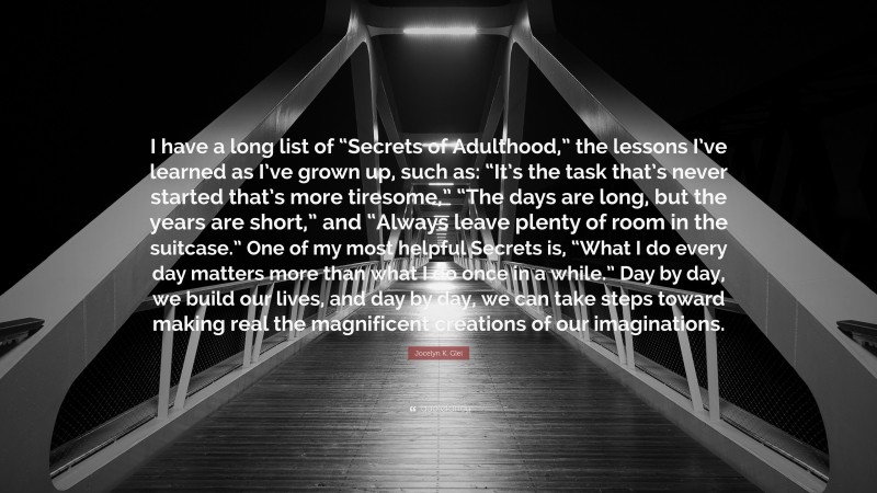 Jocelyn K. Glei Quote: “I have a long list of “Secrets of Adulthood,” the lessons I’ve learned as I’ve grown up, such as: “It’s the task that’s never started that’s more tiresome,” “The days are long, but the years are short,” and “Always leave plenty of room in the suitcase.” One of my most helpful Secrets is, “What I do every day matters more than what I do once in a while.” Day by day, we build our lives, and day by day, we can take steps toward making real the magnificent creations of our imaginations.”