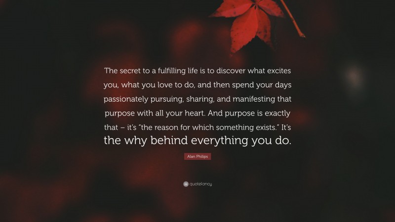 Alan Philips Quote: “The secret to a fulfilling life is to discover what excites you, what you love to do, and then spend your days passionately pursuing, sharing, and manifesting that purpose with all your heart. And purpose is exactly that – it’s “the reason for which something exists.” It’s the why behind everything you do.”