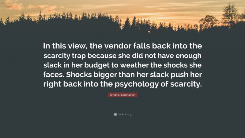 Sendhil Mullainathan Quote: “In this view, the vendor falls back into the scarcity trap because she did not have enough slack in her budget to weather the shocks she faces. Shocks bigger than her slack push her right back into the psychology of scarcity.”