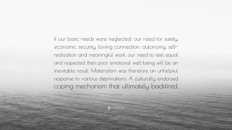 James Davies Quote: “If our basic needs were neglected: our need for safety, economic security, loving connection, autonomy, self-realization and meaningful work, our need to feel equal and respected, then poor emotional well-being will be an inevitable result. Materialism was therefore an unhelpful response to various deprivations. A culturally endorsed coping mechanism that ultimately backfired.”