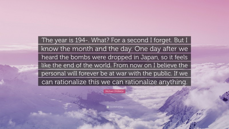 Michael Ondaatje Quote: “The year is 194-. What? For a second I forget. But I know the month and the day. One day after we heard the bombs were dropped in Japan, so it feels like the end of the world. From now on I believe the personal will forever be at war with the public. If we can rationalize this we can rationalize anything.”