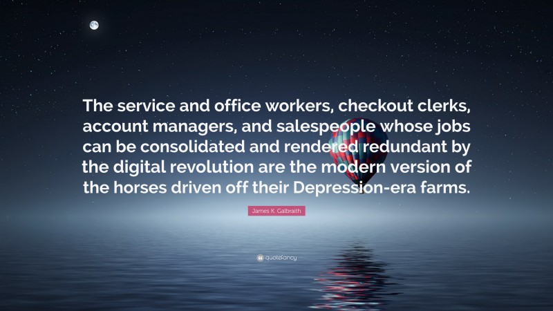 James K. Galbraith Quote: “The service and office workers, checkout clerks, account managers, and salespeople whose jobs can be consolidated and rendered redundant by the digital revolution are the modern version of the horses driven off their Depression-era farms.”