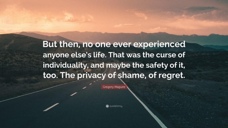 Gregory Maguire Quote: “But then, no one ever experienced anyone else’s life. That was the curse of individuality, and maybe the safety of it, too. The privacy of shame, of regret.”