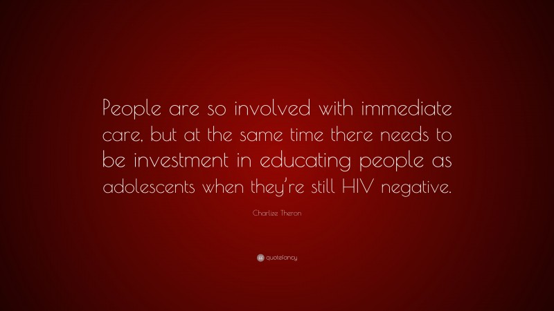 Charlize Theron Quote: “People are so involved with immediate care, but at the same time there needs to be investment in educating people as adolescents when they’re still HIV negative.”