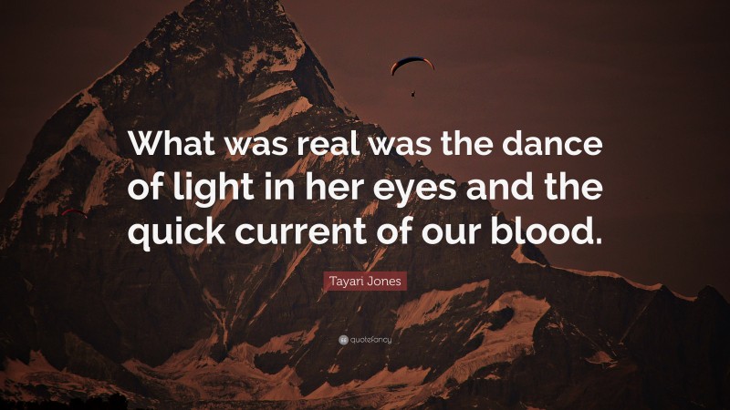 Tayari Jones Quote: “What was real was the dance of light in her eyes and the quick current of our blood.”