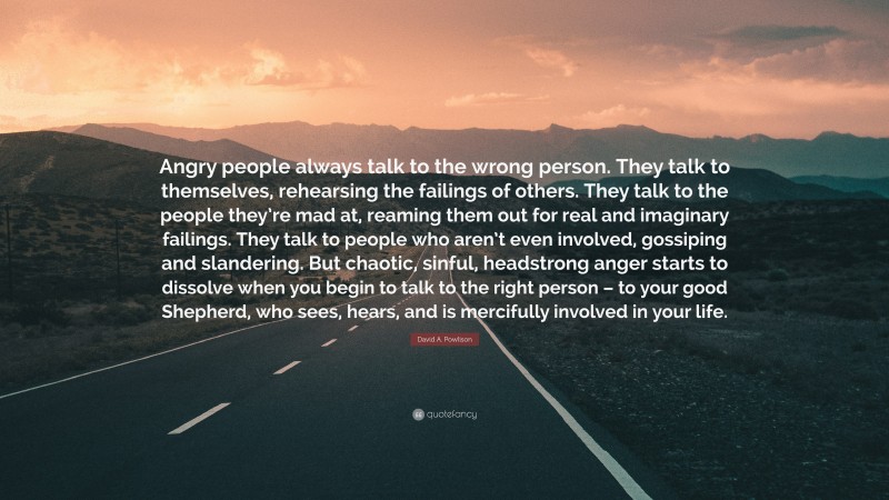 David A. Powlison Quote: “Angry people always talk to the wrong person. They talk to themselves, rehearsing the failings of others. They talk to the people they’re mad at, reaming them out for real and imaginary failings. They talk to people who aren’t even involved, gossiping and slandering. But chaotic, sinful, headstrong anger starts to dissolve when you begin to talk to the right person – to your good Shepherd, who sees, hears, and is mercifully involved in your life.”