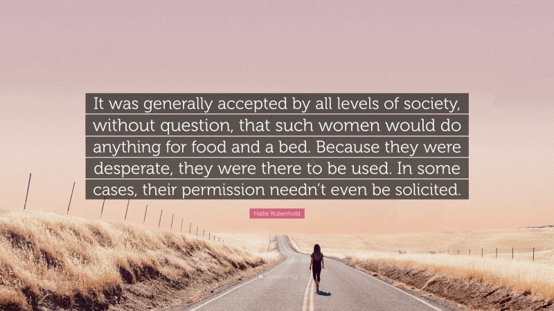 Hallie Rubenhold Quote: “It was generally accepted by all levels of society, without question, that such women would do anything for food and a bed. Because they were desperate, they were there to be used. In some cases, their permission needn’t even be solicited.”