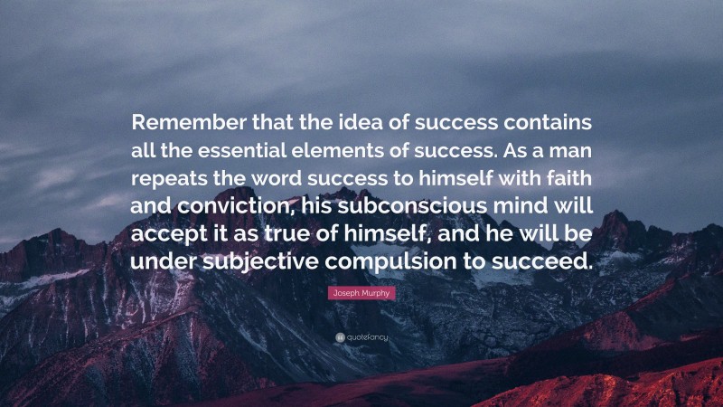Joseph Murphy Quote: “Remember that the idea of success contains all the essential elements of success. As a man repeats the word success to himself with faith and conviction, his subconscious mind will accept it as true of himself, and he will be under subjective compulsion to succeed.”