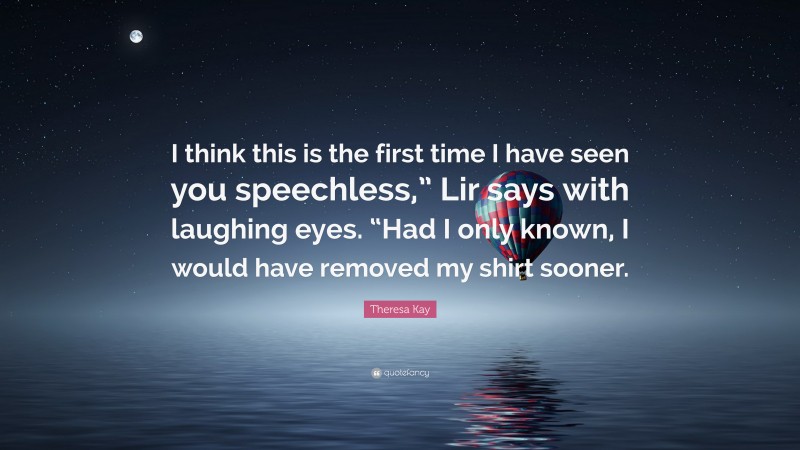 Theresa Kay Quote: “I think this is the first time I have seen you speechless,” Lir says with laughing eyes. “Had I only known, I would have removed my shirt sooner.”
