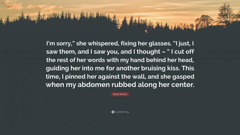 Kandi Steiner Quote: “I’m sorry,” she whispered, fixing her glasses. “I just, I saw them, and I saw you, and I thought – ” I cut off the rest of her words with my hand behind her head, guiding her into me for another bruising kiss. This time, I pinned her against the wall, and she gasped when my abdomen rubbed along her center.”