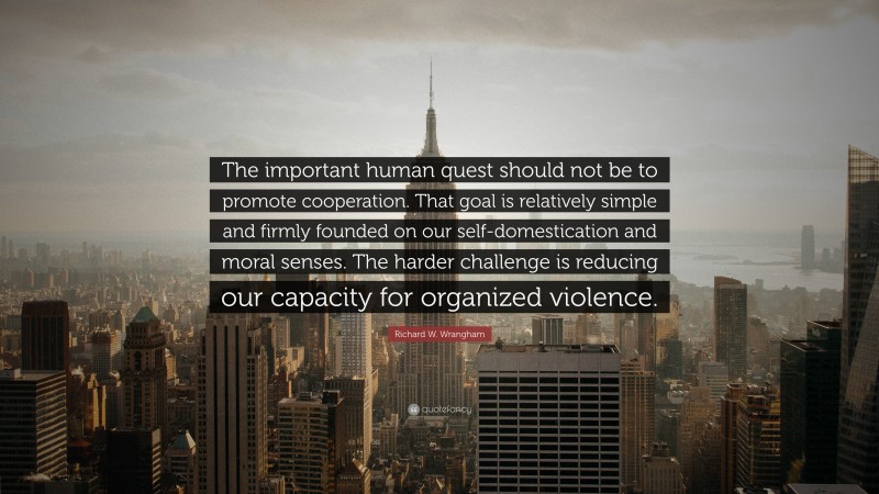 Richard W. Wrangham Quote: “The important human quest should not be to promote cooperation. That goal is relatively simple and firmly founded on our self-domestication and moral senses. The harder challenge is reducing our capacity for organized violence.”