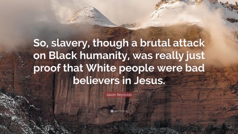 Jason Reynolds Quote: “So, slavery, though a brutal attack on Black humanity, was really just proof that White people were bad believers in Jesus.”