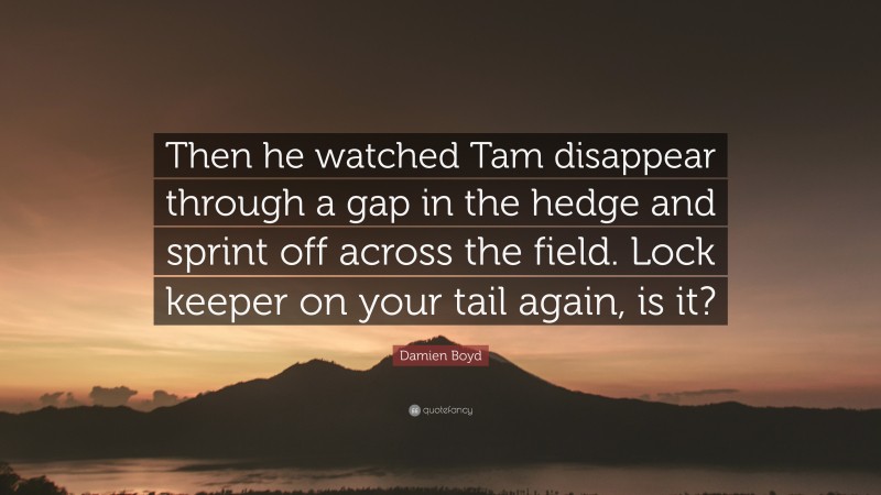 Damien Boyd Quote: “Then he watched Tam disappear through a gap in the hedge and sprint off across the field. Lock keeper on your tail again, is it?”