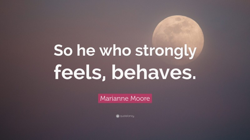 Marianne Moore Quote: “So he who strongly feels, behaves.”