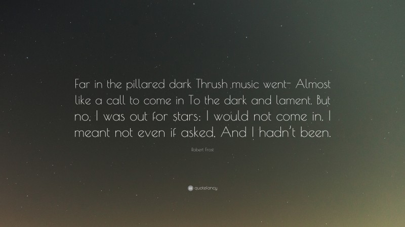 Robert Frost Quote: “Far in the pillared dark Thrush music went- Almost like a call to come in To the dark and lament. But no, I was out for stars: I would not come in. I meant not even if asked, And I hadn’t been.”