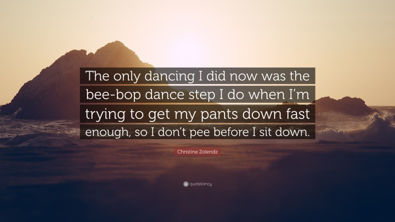 Christine Zolendz Quote: “The only dancing I did now was the bee-bop dance step I do when I’m trying to get my pants down fast enough, so I don’t pee before I sit down.”